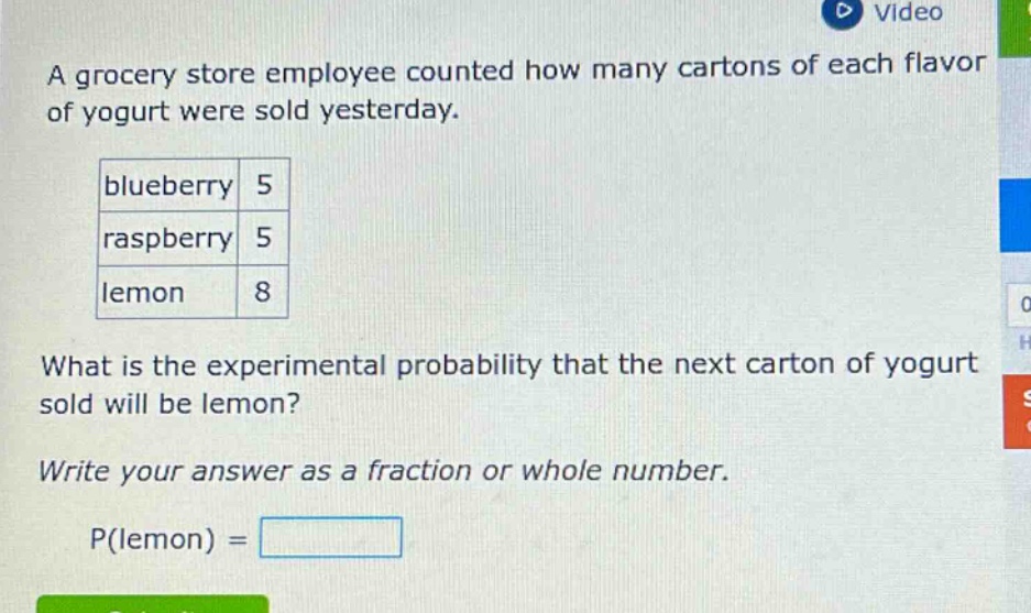a grocery store employee counted how many cartons of each flavor of yogurt were sold yesterday.\nblueberry 5\nraspberry 5\nlemon 8\nwhat is the experimental probability that the next carton of yogurt sold will be lemon?\nwrite your answer as a fraction or whole number.\np(lemon) =