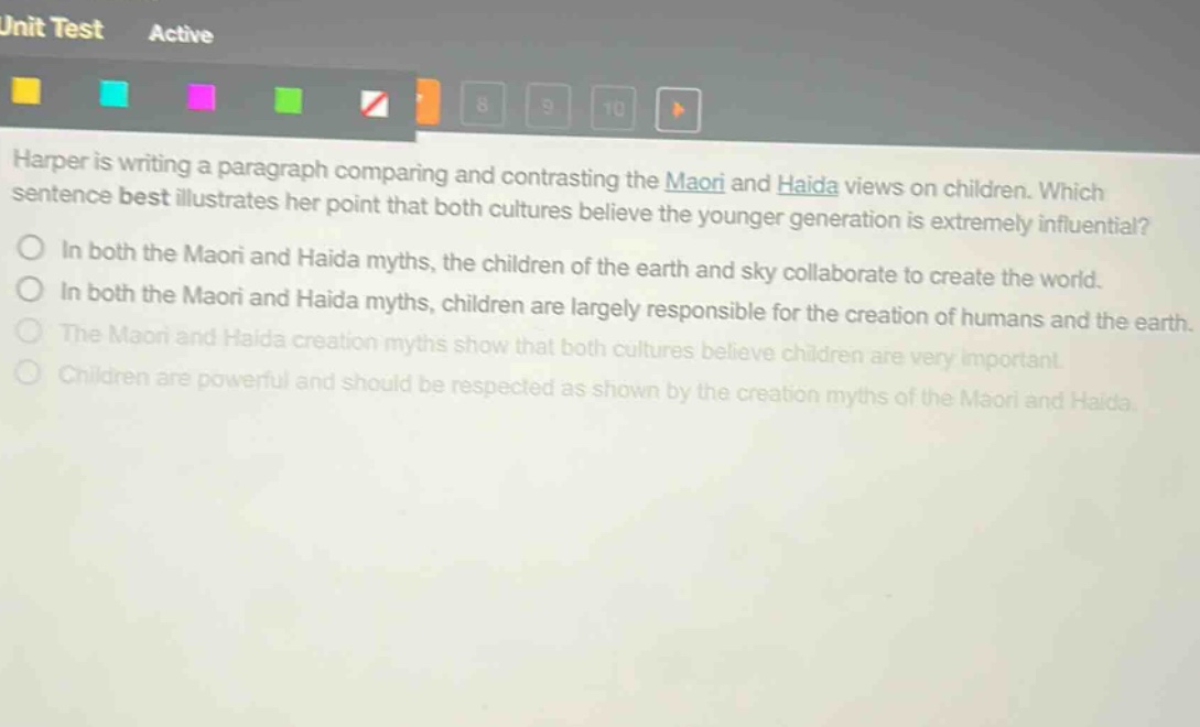harper is writing a paragraph comparing and contrasting the maori and haida views on children. which sentence best illustrates her point that both cultures believe the younger generation is extremely influential?\nin both the maori and haida myths, the children of the earth and sky collaborate to create the world.\nin both the maori and haida myths, children are largely responsible for the creation of humans and the earth.\nthe maori and haida creation myths show that both cultures believe children are very important.\nchildren are powerful and should be respected as shown by the creation myths of the maori and haida.