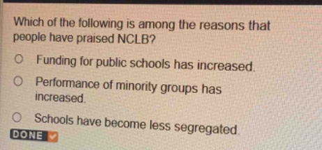 which of the following is among the reasons that people have praised nclb?\nfunding for public schools has increased.\nperformance of minority groups has increased.\nschools have become less segregated.