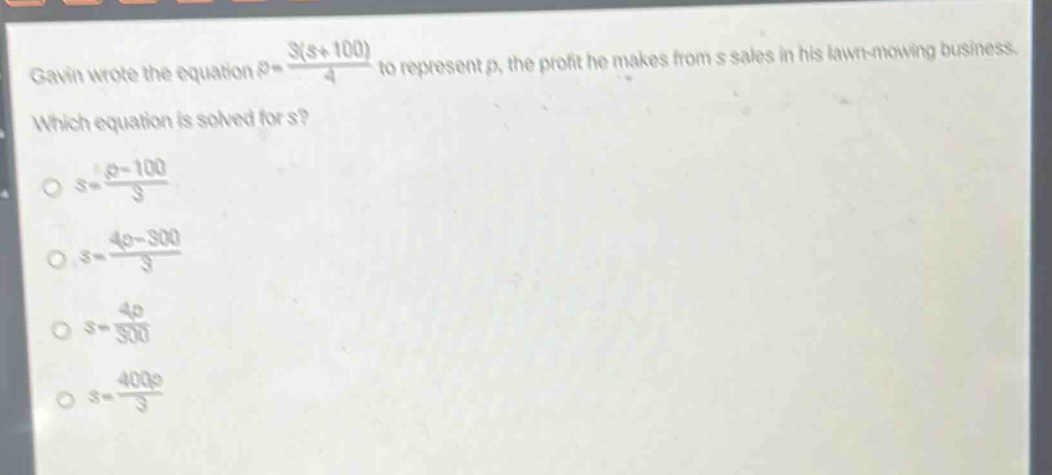 gavin wrote the equation $p = \\frac{3(s + 100)}{4}$ to represent $p$, the profit he makes from $s$ sales in his lawn - mowing business. which equation is solved for $s$?\n$\\circ s=\\frac{p - 100}{3}$\n$\\circ s = \\frac{4p-300}{3}$\n$\\circ s=\\frac{4p}{300}$\n$\\circ s = \\frac{400p}{3}$