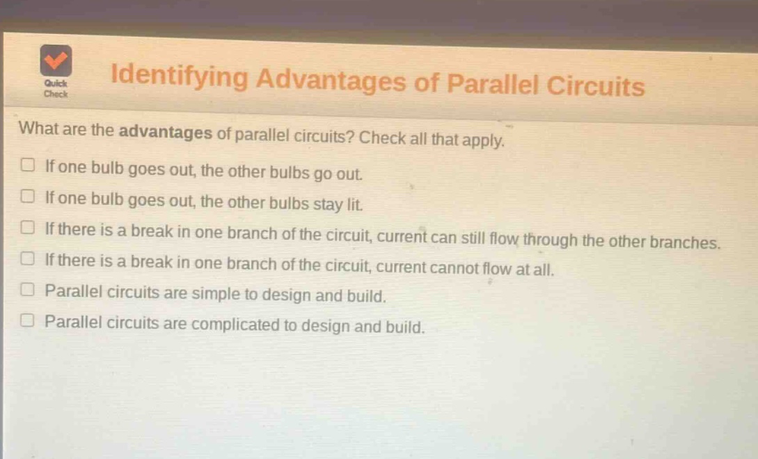 identifying advantages of parallel circuits\nwhat are the advantages of parallel circuits? check all that apply.\n□ if one bulb goes out, the other bulbs go out.\n□ if one bulb goes out, the other bulbs stay lit.\n□ if there is a break in one branch of the circuit, current can still flow through the other branches.\n□ if there is a break in one branch of the circuit, current cannot flow at all.\n□ parallel circuits are simple to design and build.\n□ parallel circuits are complicated to design and build.