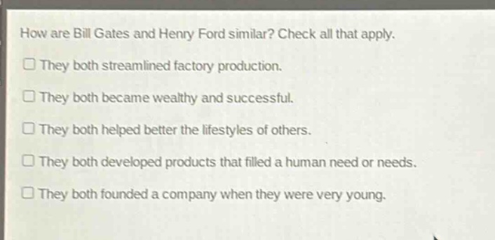 how are bill gates and henry ford similar? check all that apply.\nthey both streamlined factory production.\nthey both became wealthy and successful.\nthey both helped better the lifestyles of others.\nthey both developed products that filled a human need or needs.\nthey both founded a company when they were very young.
