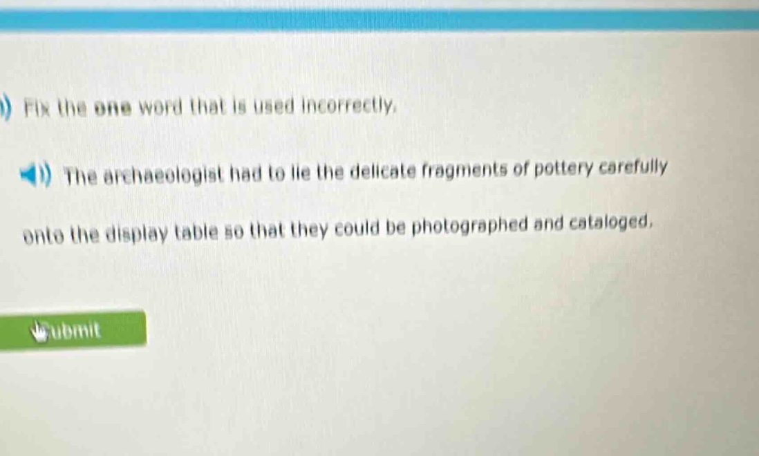 fix the one word that is used incorrectly.\nthe archaeologist had to lie the delicate fragments of pottery carefully onto the display table so that they could be photographed and cataloged.