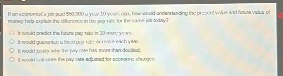 if an economists job paid $50,000 a year 10 years ago, how would understanding the present value and future value of money help explain the difference in the pay rate for the same job today?\no it would predict the future pay rate in 10 more years.\no it would guarantee a fixed pay rate increase each year.\no it would justify why the pay rate has more than doubled.\no it would calculate the pay rate adjusted for economic changes.