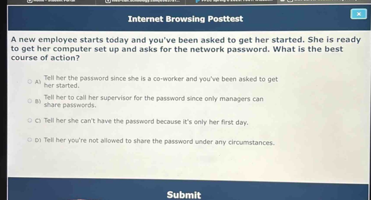 a new employee starts today and youve been asked to get her started. she is ready to get her computer set up and asks for the network password. what is the best course of action?\na) tell her the password since she is a co - worker and youve been asked to get her started.\nb) tell her to call her supervisor for the password since only managers can share passwords.\nc) tell her she cant have the password because its only her first day.\nd) tell her youre not allowed to share the password under any circumstances.