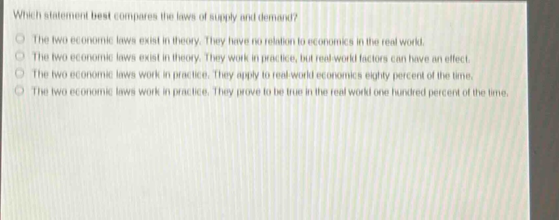 which statement best compares the laws of supply and demand?\nthe two economic laws exist in theory. they have no relation to economics in the real world.\nthe two economic laws exist in theory. they work in practice, but real - world factors can have an effect.\nthe two economic laws work in practice. they apply to real - world economics eighty percent of the time.\nthe two economic laws work in practice. they prove to be true in the real world one hundred percent of the time.