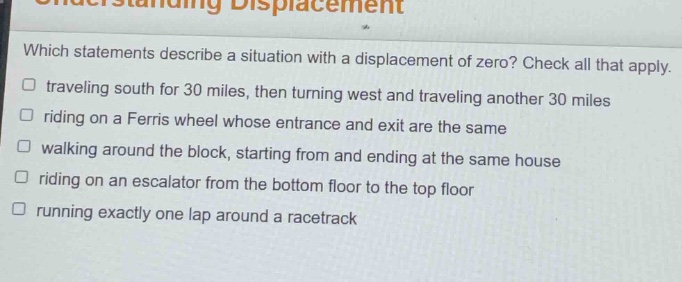 which statements describe a situation with a displacement of zero? check all that apply. traveling south for 30 miles, then turning west and traveling another 30 miles riding on a ferris wheel whose entrance and exit are the same walking around the block, starting from and ending at the same house riding on an escalator from the bottom floor to the top floor running exactly one lap around a racetrack