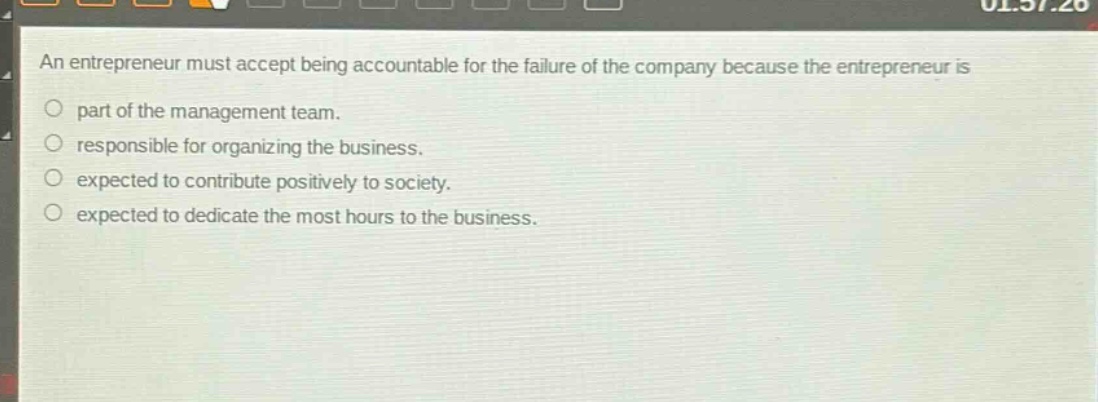 an entrepreneur must accept being accountable for the failure of the company because the entrepreneur is\npart of the management team.\nresponsible for organizing the business.\nexpected to contribute positively to society.\nexpected to dedicate the most hours to the business.