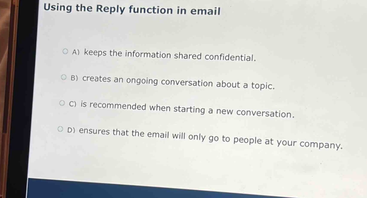 using the reply function in email\n\na) keeps the information shared confidential.\nb) creates an ongoing conversation about a topic.\nc) is recommended when starting a new conversation.\nd) ensures that the email will only go to people at your company.