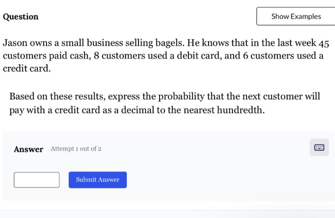 jason owns a small business selling bagels. he knows that in the last week 45 customers paid cash, 8 customers used a debit card, and 6 customers used a credit card. based on these results, express the probability that the next customer will pay with a credit card as a decimal to the nearest hundredth.