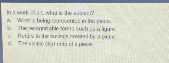 in a work of art, what is the subject?\na. what is being represented in the piece.\nb. the recognizable forms such as a figure.\nc. refers to the feelings created by a piece.\nd. the visible elements of a piece.