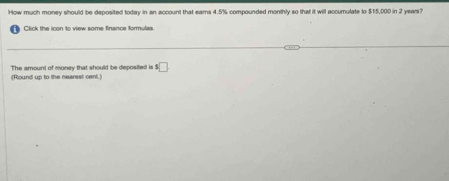 how much money should be deposited today in an account that earns 4.5% compounded monthly so that it will accumulate to $15,000 in 2 years? click the icon to view some finance formulas. the amount of money that should be deposited is $ (round up to the nearest cent.)
