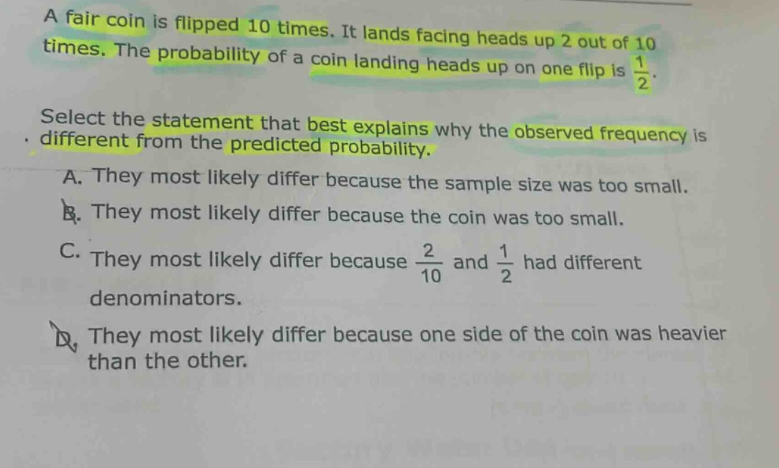 a fair coin is flipped 10 times. it lands facing heads up 2 out of 10 times. the probability of a coin landing heads up on one flip is $\frac{1}{2}$. select the statement that best explains why the observed frequency is different from the predicted probability. a. they most likely differ because the sample size was too small. b. they most likely differ because the coin was too small. c. they most likely differ because $\frac{2}{10}$ and $\frac{1}{2}$ had different denominators. d. they most likely differ because one side of the coin was heavier than the other.