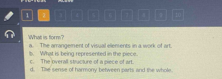 what is form?\na. the arrangement of visual elements in a work of art.\nb. what is being represented in the piece.\nc. the overall structure of a piece of art.\nd. the sense of harmony between parts and the whole.