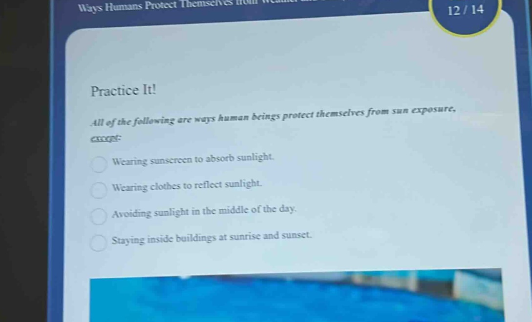 practice it!\nall of the following are ways human beings protect themselves from sun exposure, except:\nwearing sunscreen to absorb sunlight.\nwearing clothes to reflect sunlight.\navoiding sunlight in the middle of the day.\nstaying inside buildings at sunrise and sunset.