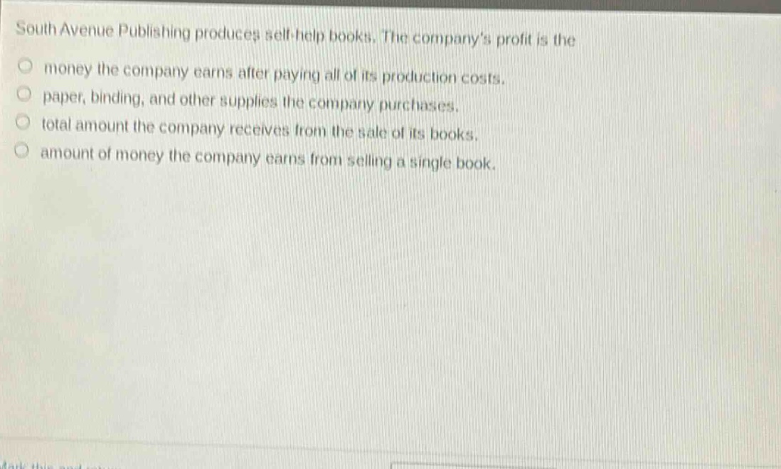 south avenue publishing produces self - help books. the companys profit is the\nmoney the company earns after paying all of its production costs.\npaper, binding, and other supplies the company purchases.\ntotal amount the company receives from the sale of its books.\namount of money the company earns from selling a single book.