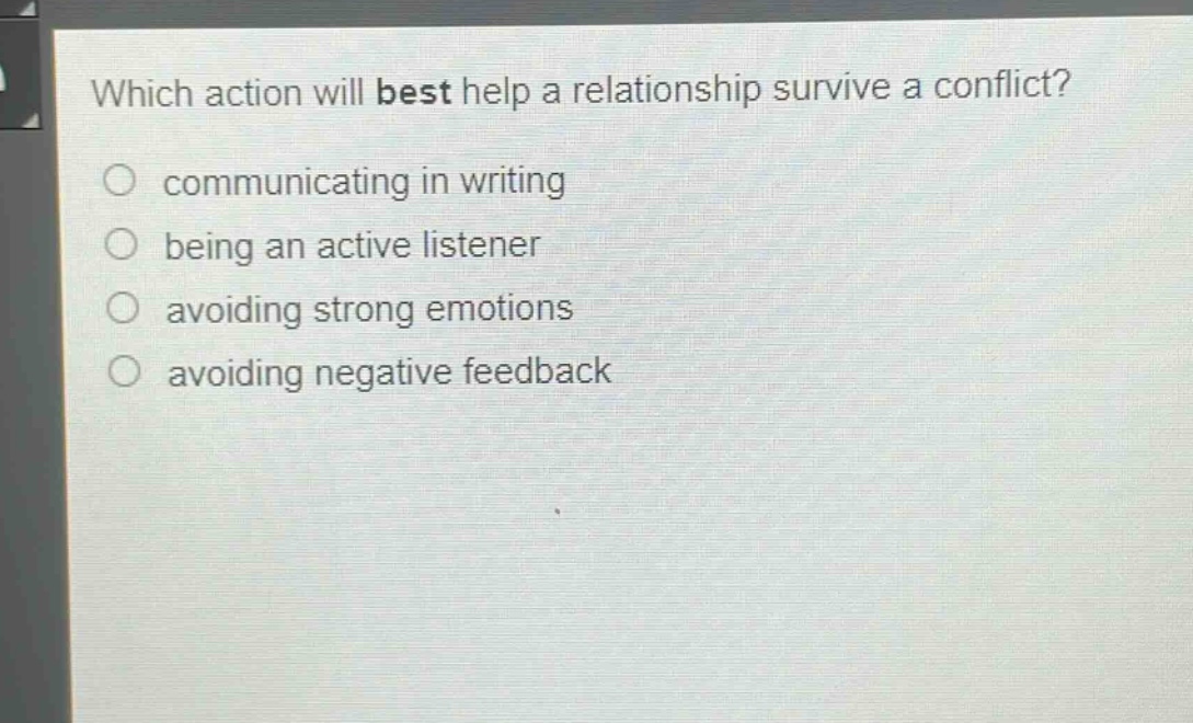 which action will best help a relationship survive a conflict?\ncommunicating in writing\nbeing an active listener\navoiding strong emotions\navoiding negative feedback