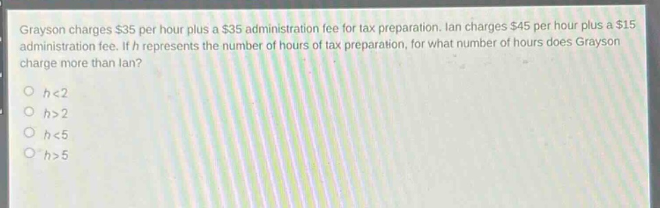 grayson charges $35 per hour plus a $35 administration fee for tax preparation. ian charges $45 per hour plus a $15 administration fee. if h represents the number of hours of tax preparation, for what number of hours does grayson charge more than ian?\no h<2\no h>2\no h<5\no h>5