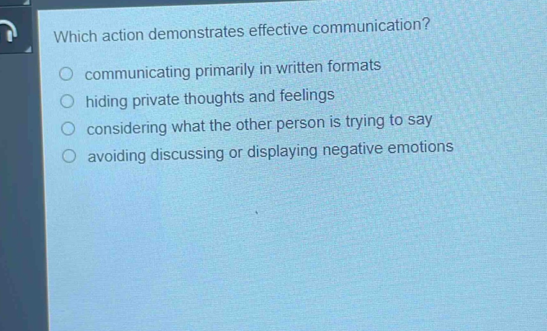 which action demonstrates effective communication?\ncommunicating primarily in written formats\nhiding private thoughts and feelings\nconsidering what the other person is trying to say\navoiding discussing or displaying negative emotions