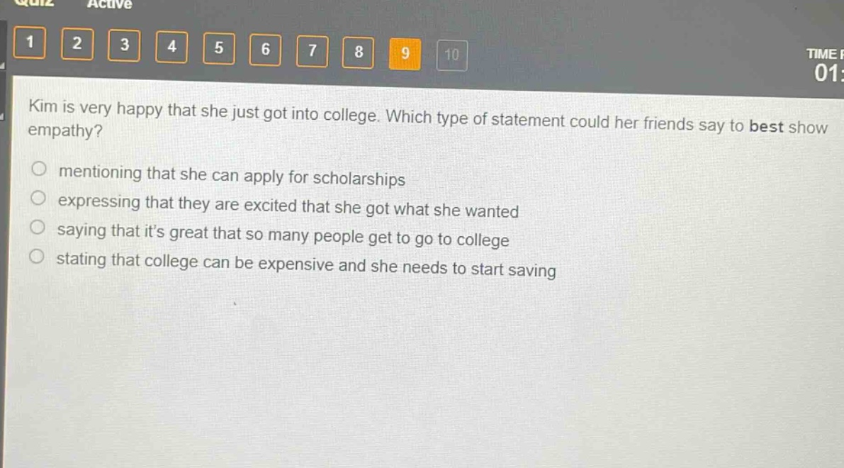 kim is very happy that she just got into college. which type of statement could her friends say to best show empathy?\nmentioning that she can apply for scholarships\nexpressing that they are excited that she got what she wanted\nsaying that its great that so many people get to go to college\nstating that college can be expensive and she needs to start saving