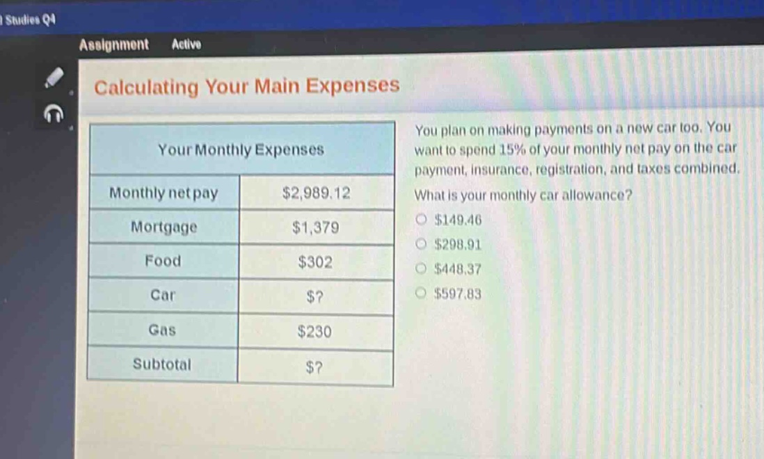 calculating your main expenses\nyour monthly expenses\nmonthly net pay: $2,989.12\nmortgage: $1,379\nfood: $302\ncar: $?$\ngas: $230\nsubtotal: $?$\nyou plan on making payments on a new car too. you want to spend 15% of your monthly net pay on the car payment, insurance, registration, and taxes combined. what is your monthly car allowance?\n$149.46\n$298.91\n$448.37\n$597.83