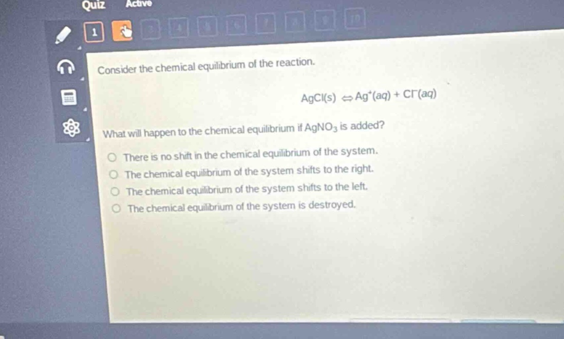 consider the chemical equilibrium of the reaction. agcl(s) ⇌ ag⁺(aq) + cl⁻(aq) what will happen to the chemical equilibrium if agno₃ is added? there is no shift in the chemical equilibrium of the system. the chemical equilibrium of the system shifts to the right. the chemical equilibrium of the system shifts to the left. the chemical equilibrium of the system is destroyed.