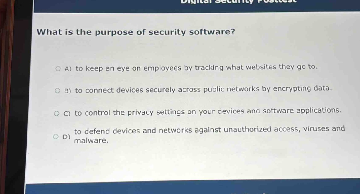 what is the purpose of security software?\n\na) to keep an eye on employees by tracking what websites they go to.\nb) to connect devices securely across public networks by encrypting data.\nc) to control the privacy settings on your devices and software applications.\nd) to defend devices and networks against unauthorized access, viruses and malware.