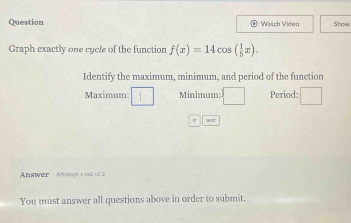 question\ngraph exactly one cycle of the function $f(x)=14cos(\frac{1}{5}x)$.\nidentify the maximum, minimum, and period of the function\nmaximum: \nminimum: \nperiod: \nanswer attempt 1 out of 2\nyou must answer all questions above in order to submit.