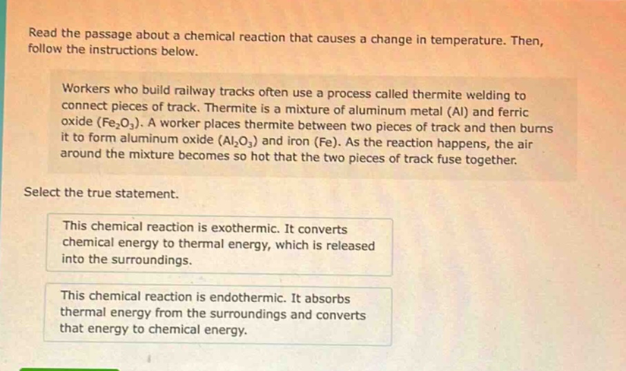 read the passage about a chemical reaction that causes a change in temperature. then, follow the instructions below. workers who build railway tracks often use a process called thermite welding to connect pieces of track. thermite is a mixture of aluminum metal (al) and ferric oxide (fe₂o₃). a worker places thermite between two pieces of track and then burns it to form aluminum oxide (al₂o₃) and iron (fe). as the reaction happens, the air around the mixture becomes so hot that the two pieces of track fuse together. select the true statement. this chemical reaction is exothermic. it converts chemical energy to thermal energy, which is released into the surroundings. this chemical reaction is endothermic. it absorbs thermal energy from the surroundings and converts that energy to chemical energy.