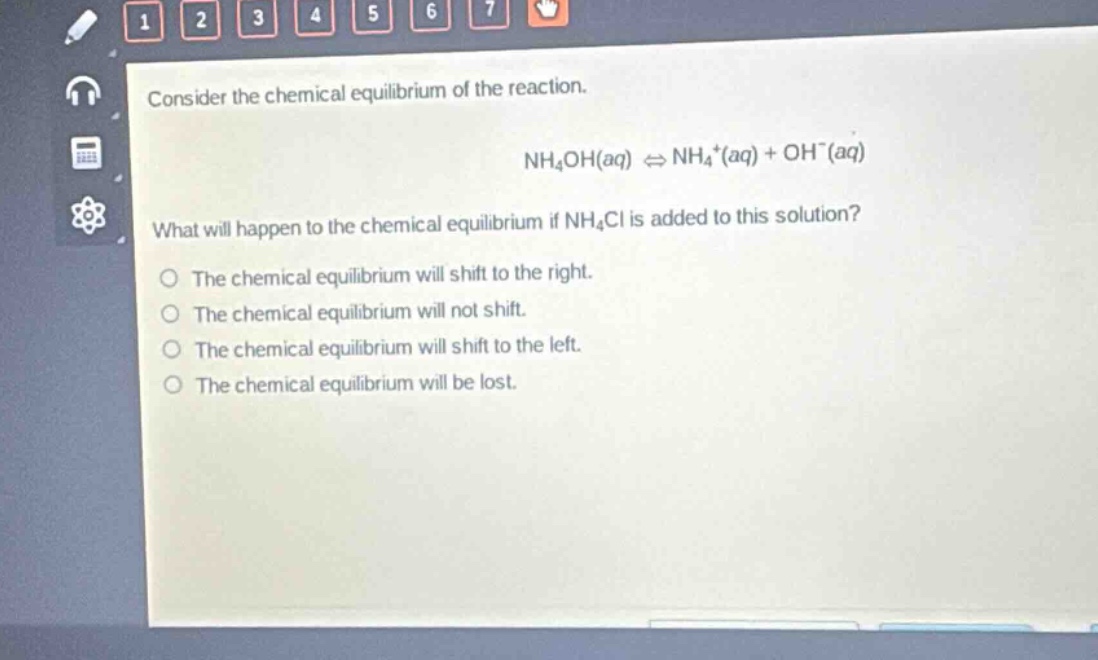 consider the chemical equilibrium of the reaction.\nnh₄oh(aq) ⇌ nh₄⁺(aq) + oh⁻(aq)\nwhat will happen to the chemical equilibrium if nh₄cl is added to this solution?\nthe chemical equilibrium will shift to the right.\nthe chemical equilibrium will not shift.\nthe chemical equilibrium will shift to the left.\nthe chemical equilibrium will be lost.