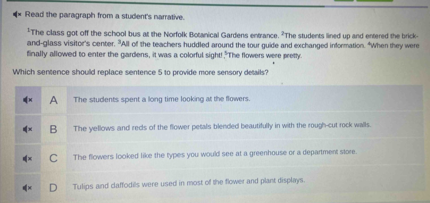 read the paragraph from a students narrative.\n1the class got off the school bus at the norfolk botanical gardens entrance. 2the students lined up and entered the brick - and - glass visitors center. 3all of the teachers huddled around the tour guide and exchanged information. 4when they were finally allowed to enter the gardens, it was a colorful sight! 5the flowers were pretty.\nwhich sentence should replace sentence 5 to provide more sensory details?\na the students spent a long time looking at the flowers.\nb the yellows and reds of the flower petals blended beautifully in with the rough - cut rock walls.\nc the flowers looked like the types you would see at a greenhouse or a department store.\nd tulips and daffodils were used in most of the flower and plant displays.
