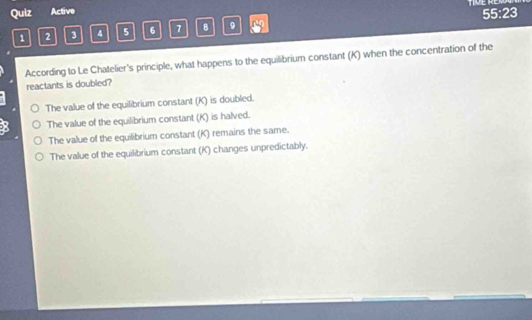according to le chatelier’s principle, what happens to the equilibrium constant (k) when the concentration of the reactants is doubled?\nthe value of the equilibrium constant (k) is doubled.\nthe value of the equilibrium constant (k) is halved.\nthe value of the equilibrium constant (k) remains the same.\nthe value of the equilibrium constant (k) changes unpredictably.