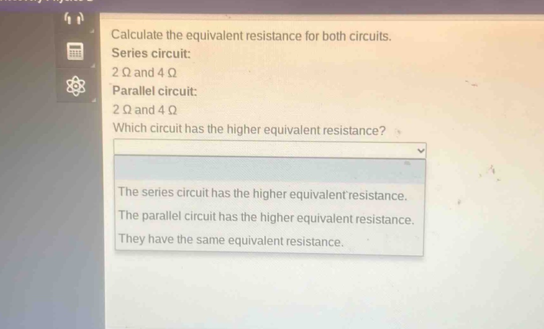 calculate the equivalent resistance for both circuits.\nseries circuit:\n2 ω and 4 ω\nparallel circuit:\n2 ω and 4 ω\nwhich circuit has the higher equivalent resistance?\nthe series circuit has the higher equivalent resistance.\nthe parallel circuit has the higher equivalent resistance.\nthey have the same equivalent resistance.