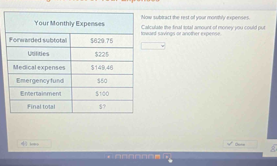 your monthly expenses\nforwarded subtotal $629.75\nutilities $225\nmedical expenses $149.46\nemergency fund $50\nentertainment $100\nfinal total $?\nnow subtract the rest of your monthly expenses. calculate the final total amount of money you could put toward savings or another expense.