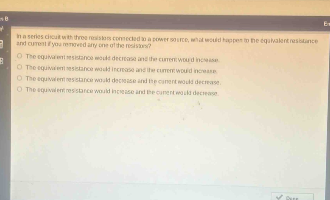 in a series circuit with three resistors connected to a power source, what would happen to the equivalent resistance and current if you removed any one of the resistors?\nthe equivalent resistance would decrease and the current would increase.\nthe equivalent resistance would increase and the current would increase.\nthe equivalent resistance would decrease and the current would decrease.\nthe equivalent resistance would increase and the current would decrease.