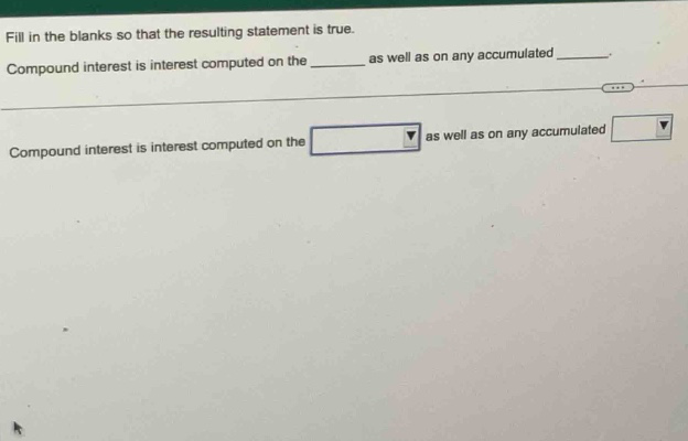 fill in the blanks so that the resulting statement is true. compound interest is interest computed on the ______ as well as on any accumulated ______. compound interest is interest computed on the as well as on any accumulated