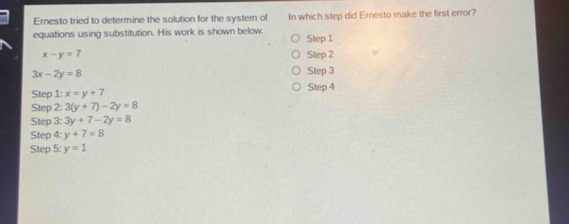 ernesto tried to determine the solution for the system of equations using substitution. his work is shown below.\n$x - y = 7$\n$3x - 2y = 8$\nstep 1: $x = y + 7$\nstep 2: $3(y + 7)-2y = 8$\nstep 3: $3y + 7-2y = 8$\nstep 4: $y + 7 = 8$\nstep 5: $y = 1$\nin which step did ernesto make the first error?\n○ step 1\n○ step 2\n○ step 3\n○ step 4
