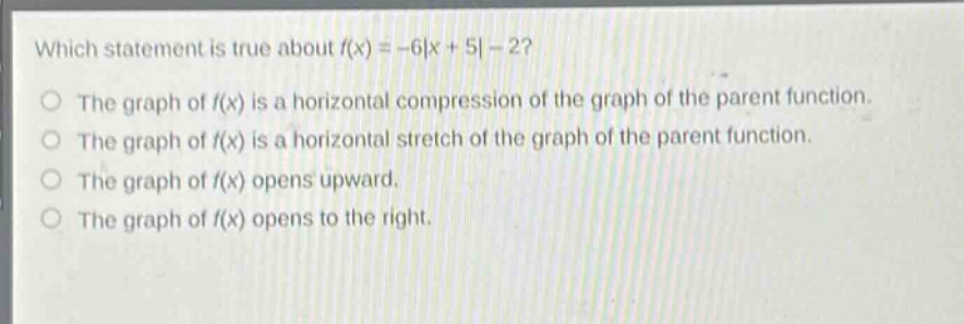 which statement is true about (f(x)=-6|x + 5|-2)?\nthe graph of (f(x)) is a horizontal compression of the graph of the parent function.\nthe graph of (f(x)) is a horizontal stretch of the graph of the parent function.\nthe graph of (f(x)) opens upward.\nthe graph of (f(x)) opens to the right.