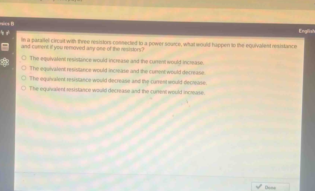 in a parallel circuit with three resistors connected to a power source, what would happen to the equivalent resistance and current if you removed any one of the resistors?\nthe equivalent resistance would increase and the current would increase.\nthe equivalent resistance would increase and the current would decrease.\nthe equivalent resistance would decrease and the current would decrease.\nthe equivalent resistance would decrease and the current would increase.