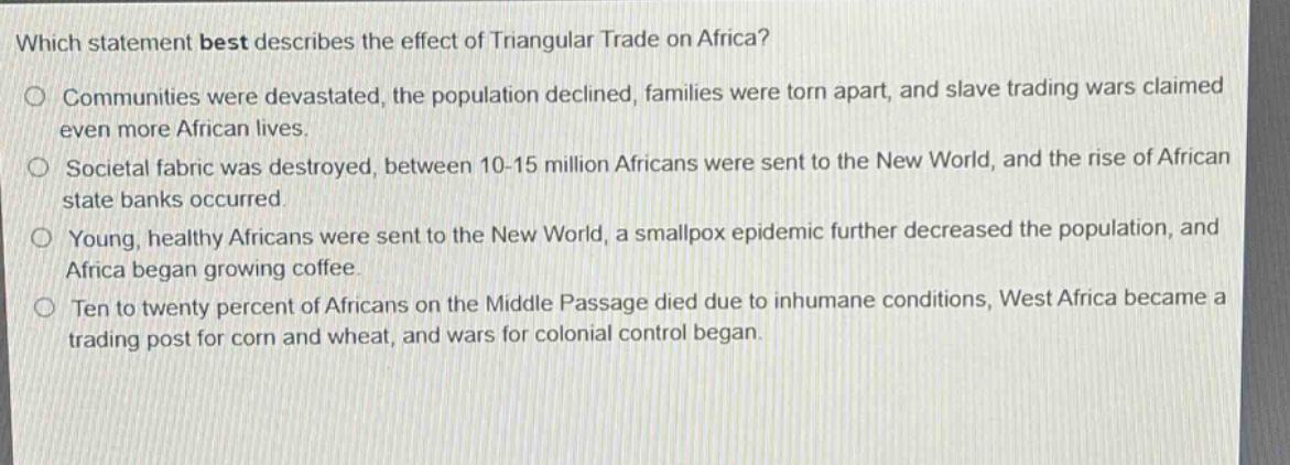 which statement best describes the effect of triangular trade on africa?\no communities were devastated, the population declined, families were torn apart, and slave trading wars claimed even more african lives.\no societal fabric was destroyed, between 10 - 15 million africans were sent to the new world, and the rise of african state banks occurred.\no young, healthy africans were sent to the new world, a smallpox epidemic further decreased the population, and africa began growing coffee.\no ten to twenty percent of africans on the middle passage died due to inhumane conditions, west africa became a trading post for corn and wheat, and wars for colonial control began.