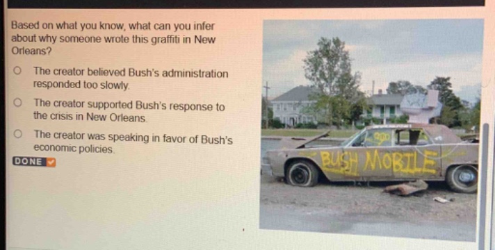 based on what you know, what can you infer about why someone wrote this graffiti in new orleans?\nthe creator believed bushs administration responded too slowly.\nthe creator supported bushs response to the crisis in new orleans.\nthe creator was speaking in favor of bushs economic policies.\ndone