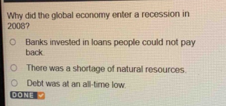 why did the global economy enter a recession in 2008?\nbanks invested in loans people could not pay back.\nthere was a shortage of natural resources.\ndebt was at an all - time low.