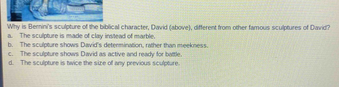 why is berninis sculpture of the biblical character, david (above), different from other famous sculptures of david? a. the sculpture is made of clay instead of marble. b. the sculpture shows davids determination, rather than meekness. c. the sculpture shows david as active and ready for battle. d. the sculpture is twice the size of any previous sculpture.