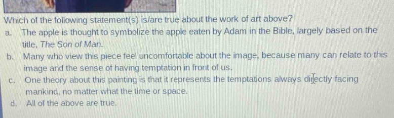 which of the following statement(s) is/are true about the work of art above?\na. the apple is thought to symbolize the apple eaten by adam in the bible, largely based on the title, the son of man.\nb. many who view this piece feel uncomfortable about the image, because many can relate to this image and the sense of having temptation in front of us.\nc. one theory about this painting is that it represents the temptations always directly facing mankind, no matter what the time or space.\nd. all of the above are true.