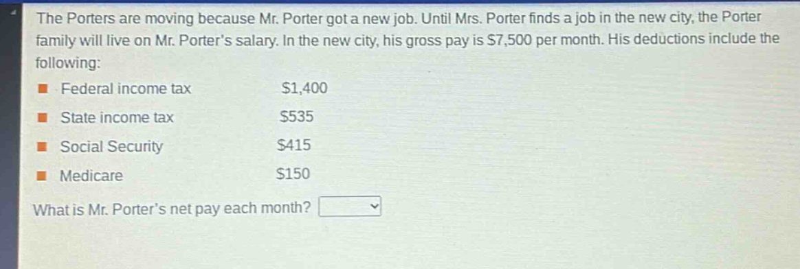 the porters are moving because mr. porter got a new job. until mrs. porter finds a job in the new city, the porter family will live on mr. porter’s salary. in the new city, his gross pay is $7,500 per month. his deductions include the following: federal income tax $1,400 state income tax $535 social security $415 medicare $150 what is mr. porter’s net pay each month?