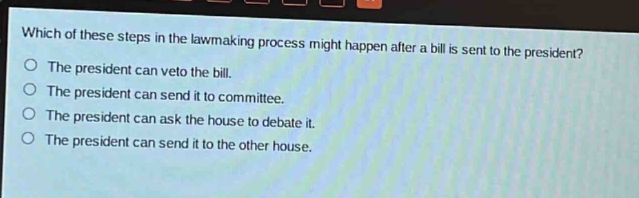 which of these steps in the lawmaking process might happen after a bill is sent to the president?\nthe president can veto the bill.\nthe president can send it to committee.\nthe president can ask the house to debate it.\nthe president can send it to the other house.