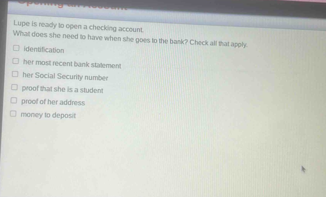 lupe is ready to open a checking account. what does she need to have when she goes to the bank? check all that apply.\n□ identification\n□ her most recent bank statement\n□ her social security number\n□ proof that she is a student\n□ proof of her address\n□ money to deposit