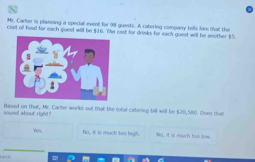 mr. carter is planning a special event for 98 guests. a catering company tells him that the cost of food for each guest will be $16. the cost for drinks for each guest will be another $5. based on that, mr. carter works out that the total catering bill will be $20,580. does that sound about right? yes. no, it is much too high. no, it is much too low.