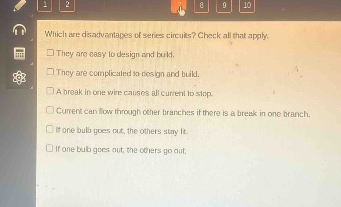 which are disadvantages of series circuits? check all that apply.\nthey are easy to design and build.\nthey are complicated to design and build.\na break in one wire causes all current to stop.\ncurrent can flow through other branches if there is a break in one branch.\nif one bulb goes out, the others stay lit.\nif one bulb goes out, the others go out.