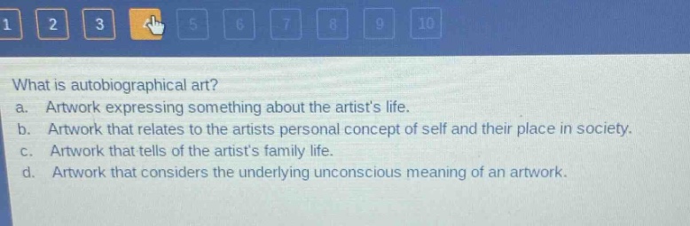 what is autobiographical art?\na. artwork expressing something about the artists life.\nb. artwork that relates to the artists personal concept of self and their place in society.\nc. artwork that tells of the artists family life.\nd. artwork that considers the underlying unconscious meaning of an artwork.